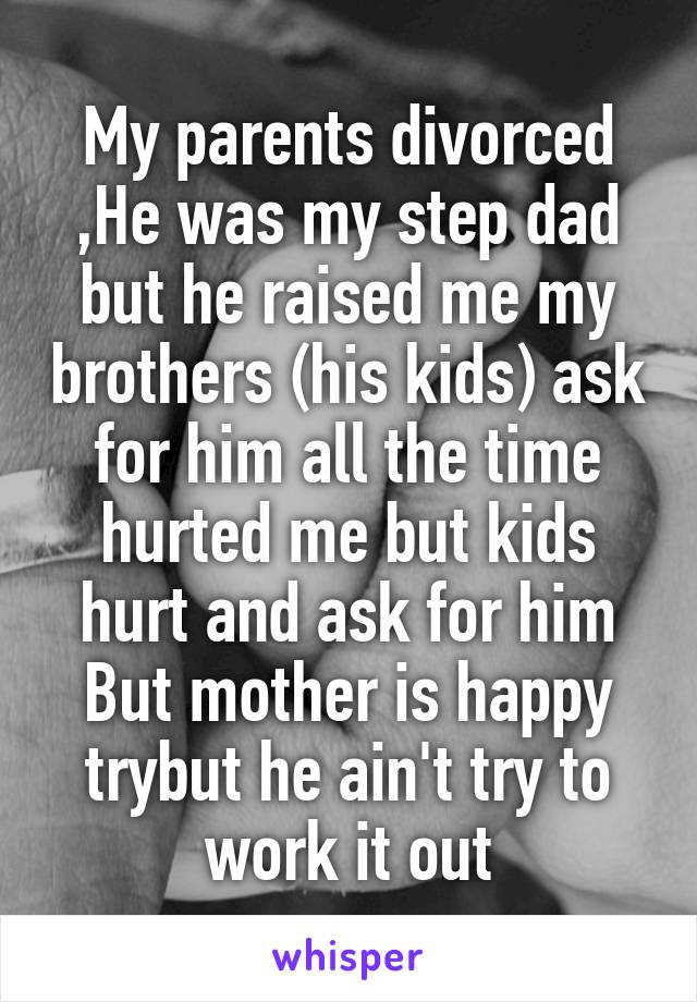 My parents divorced ,He was my step dad but he raised me my brothers (his kids) ask for him all the time hurted me but kids hurt and ask for him But mother is happy trybut he ain't try to work it out