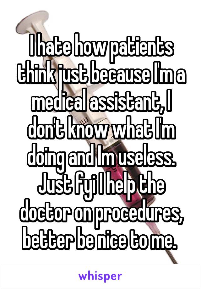 I hate how patients think just because I'm a medical assistant, I don't know what I'm doing and Im useless. Just fyi I help the doctor on procedures, better be nice to me. 
