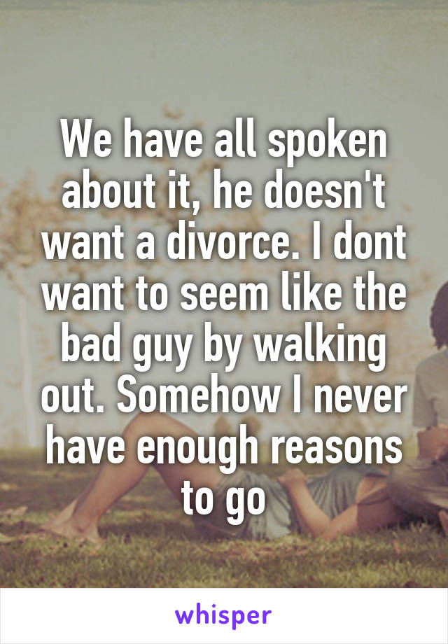 We have all spoken about it, he doesn't want a divorce. I dont want to seem like the bad guy by walking out. Somehow I never have enough reasons to go