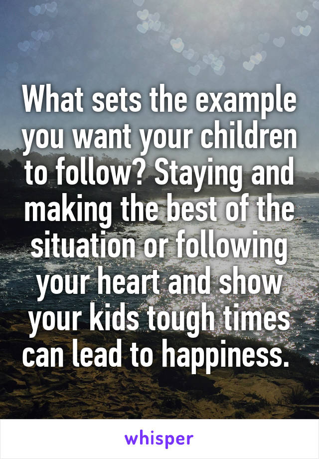 What sets the example you want your children to follow? Staying and making the best of the situation or following your heart and show your kids tough times can lead to happiness. 