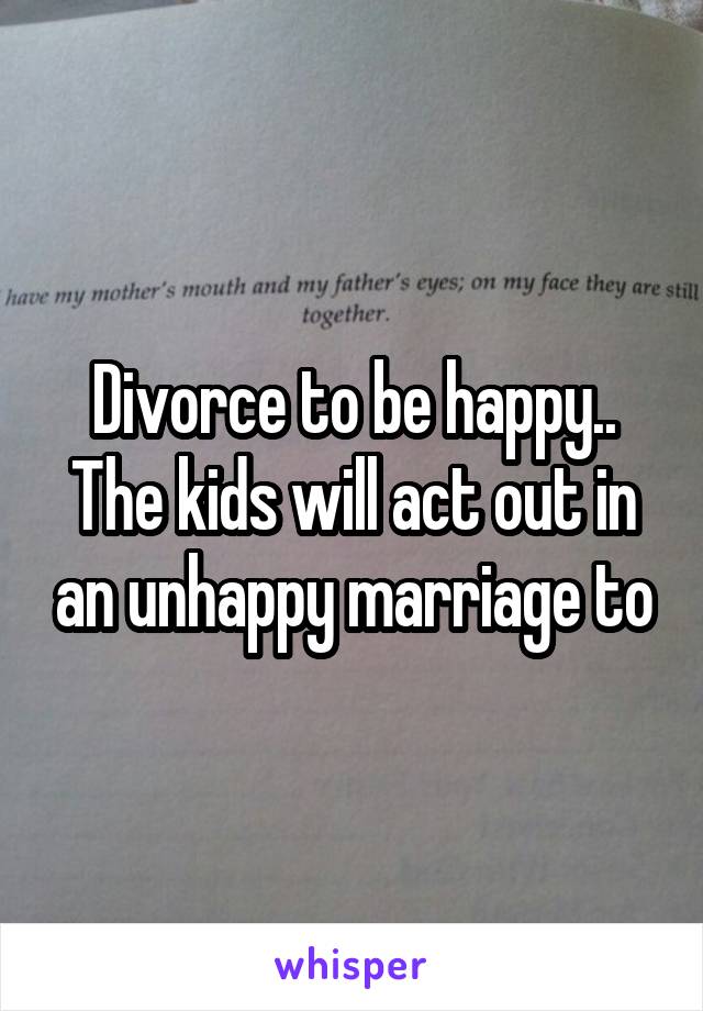 Divorce to be happy.. The kids will act out in an unhappy marriage to