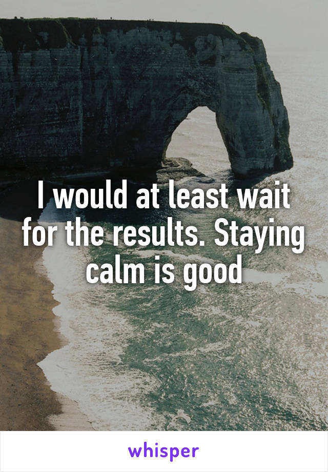 I would at least wait for the results. Staying calm is good
