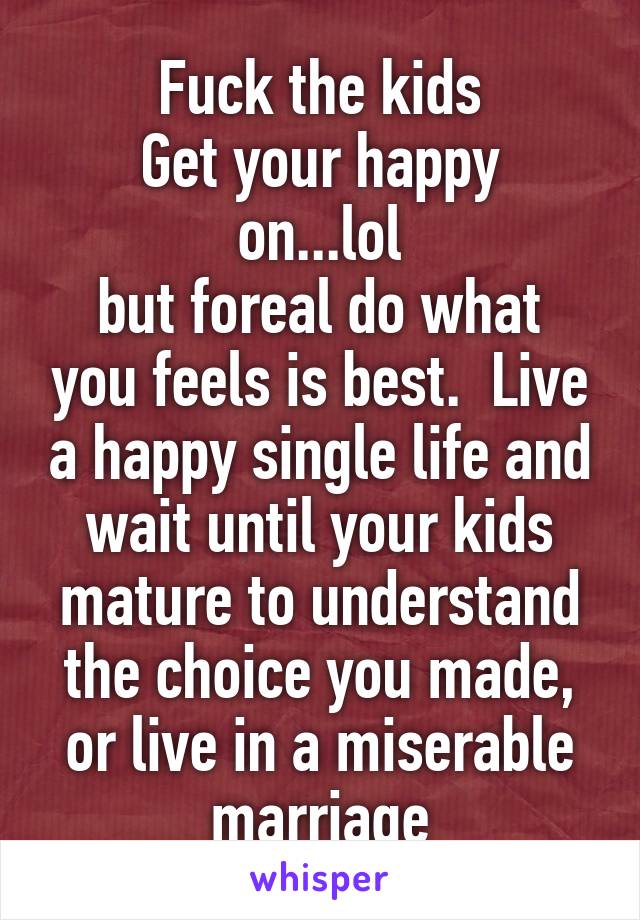 Fuck the kids
Get your happy on...lol
but foreal do what you feels is best.  Live a happy single life and wait until your kids mature to understand the choice you made, or live in a miserable marriage