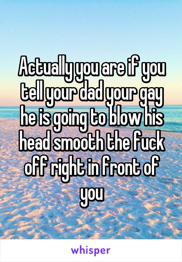 Actually you are if you tell your dad your gay he is going to blow his head smooth the fuck off right in front of you