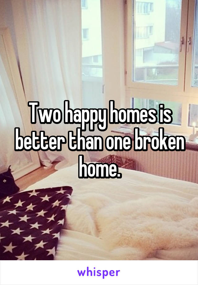 Two happy homes is better than one broken home.