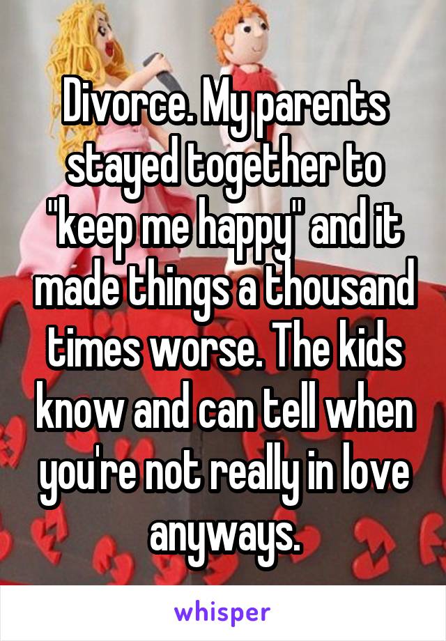 Divorce. My parents stayed together to "keep me happy" and it made things a thousand times worse. The kids know and can tell when you're not really in love anyways.