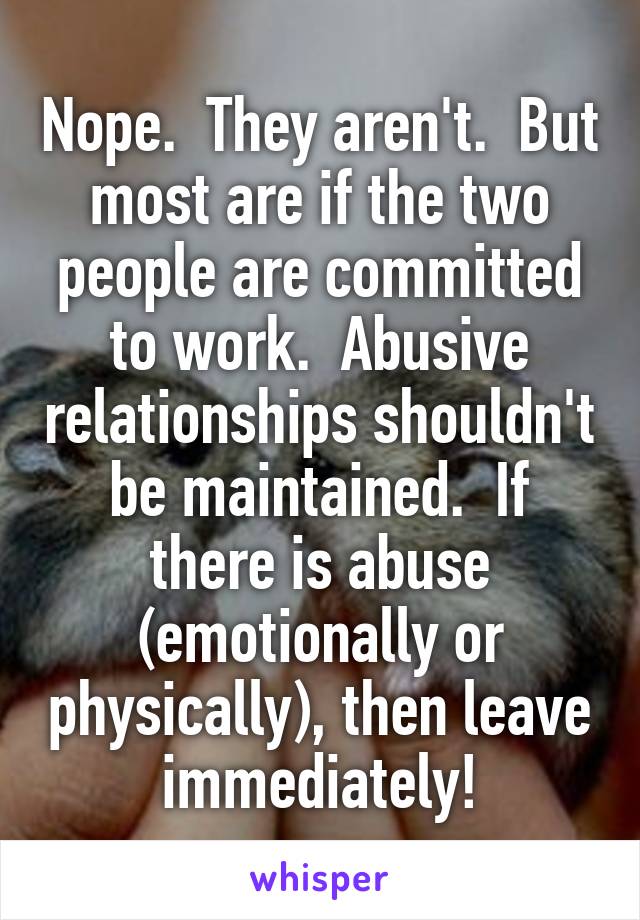 Nope.  They aren't.  But most are if the two people are committed to work.  Abusive relationships shouldn't be maintained.  If there is abuse (emotionally or physically), then leave immediately!