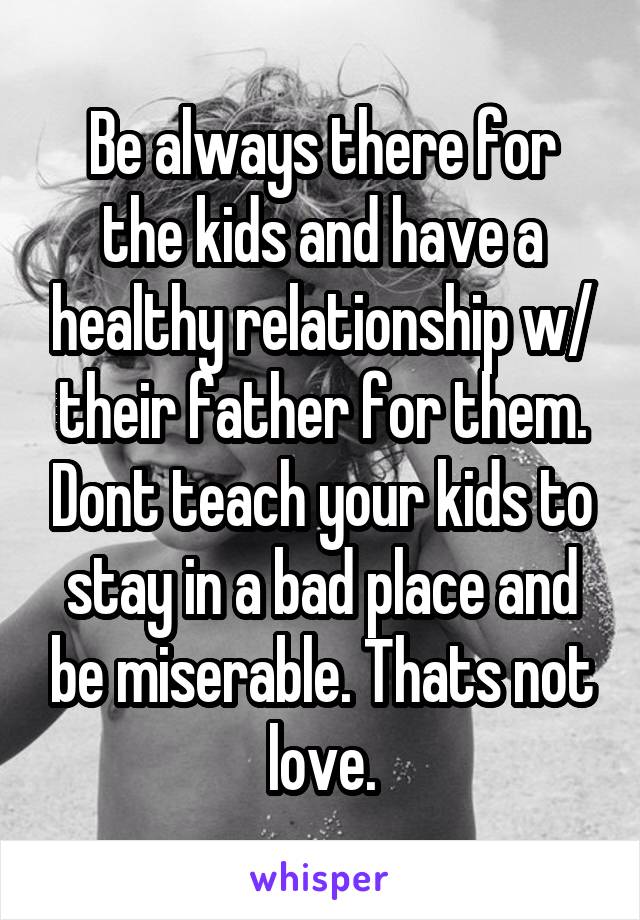 Be always there for the kids and have a healthy relationship w/ their father for them. Dont teach your kids to stay in a bad place and be miserable. Thats not love.