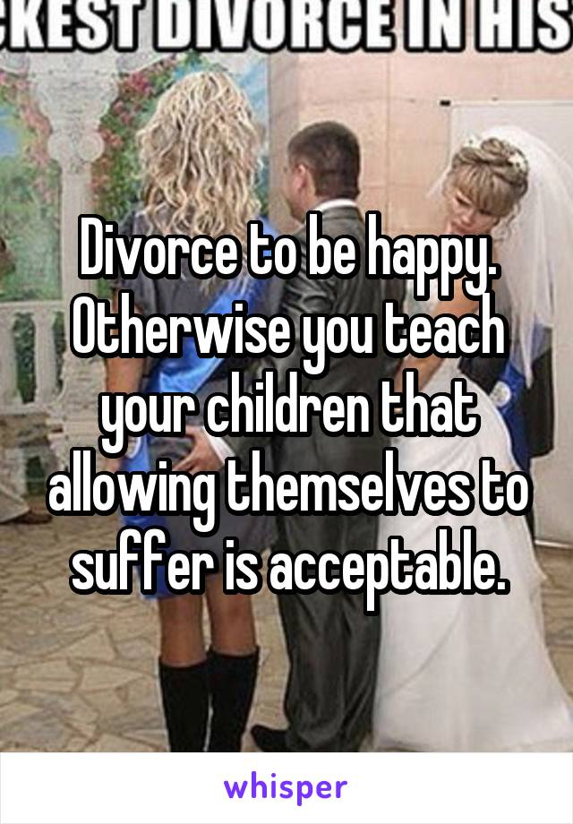 Divorce to be happy. Otherwise you teach your children that allowing themselves to suffer is acceptable.