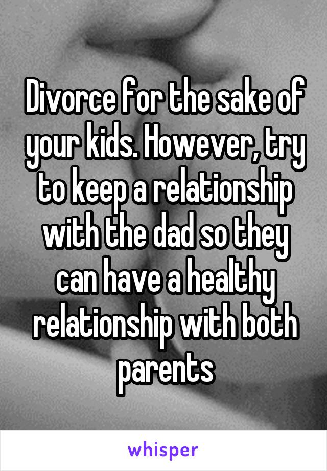 Divorce for the sake of your kids. However, try to keep a relationship with the dad so they can have a healthy relationship with both parents