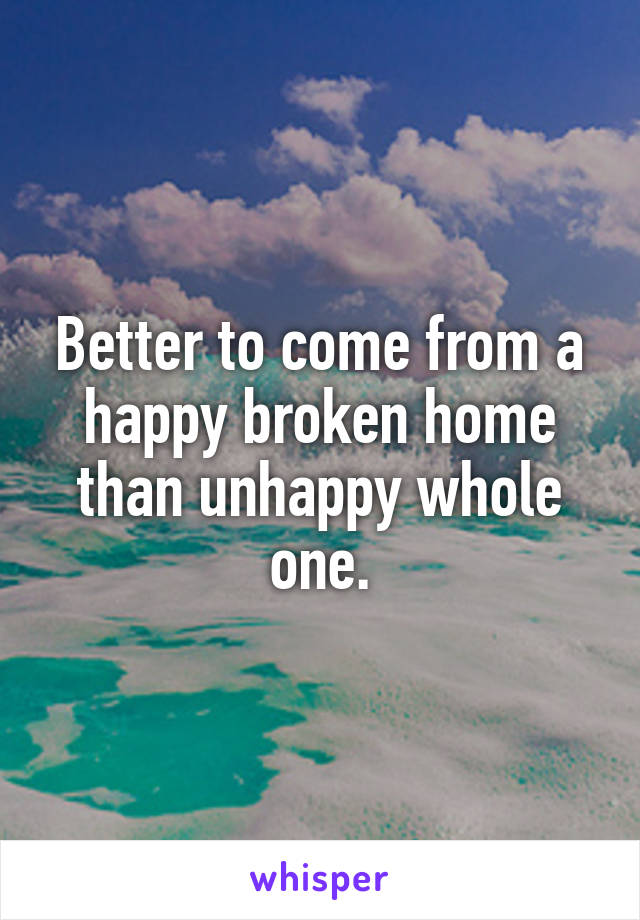 Better to come from a happy broken home than unhappy whole one.