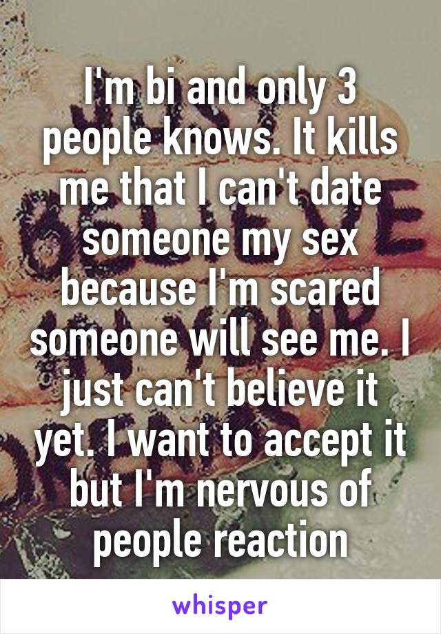 I'm bi and only 3 people knows. It kills me that I can't date someone my sex because I'm scared someone will see me. I just can't believe it yet. I want to accept it but I'm nervous of people reaction