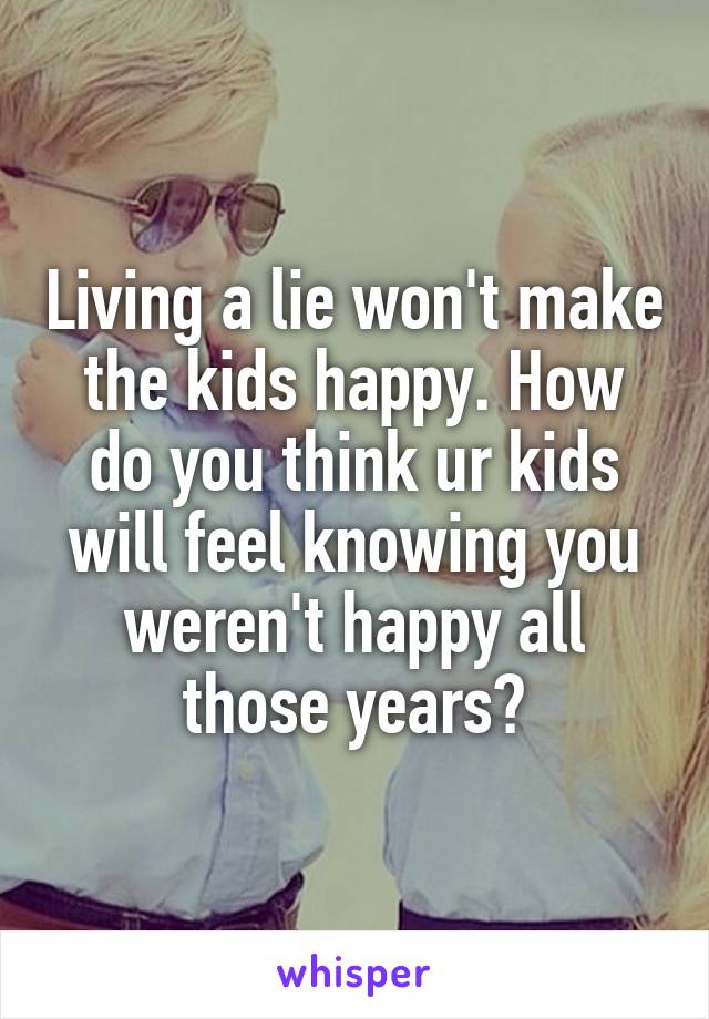 Living a lie won't make the kids happy. How do you think ur kids will feel knowing you weren't happy all those years?