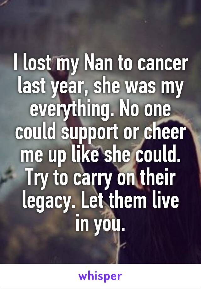 I lost my Nan to cancer last year, she was my everything. No one could support or cheer me up like she could. Try to carry on their legacy. Let them live in you.