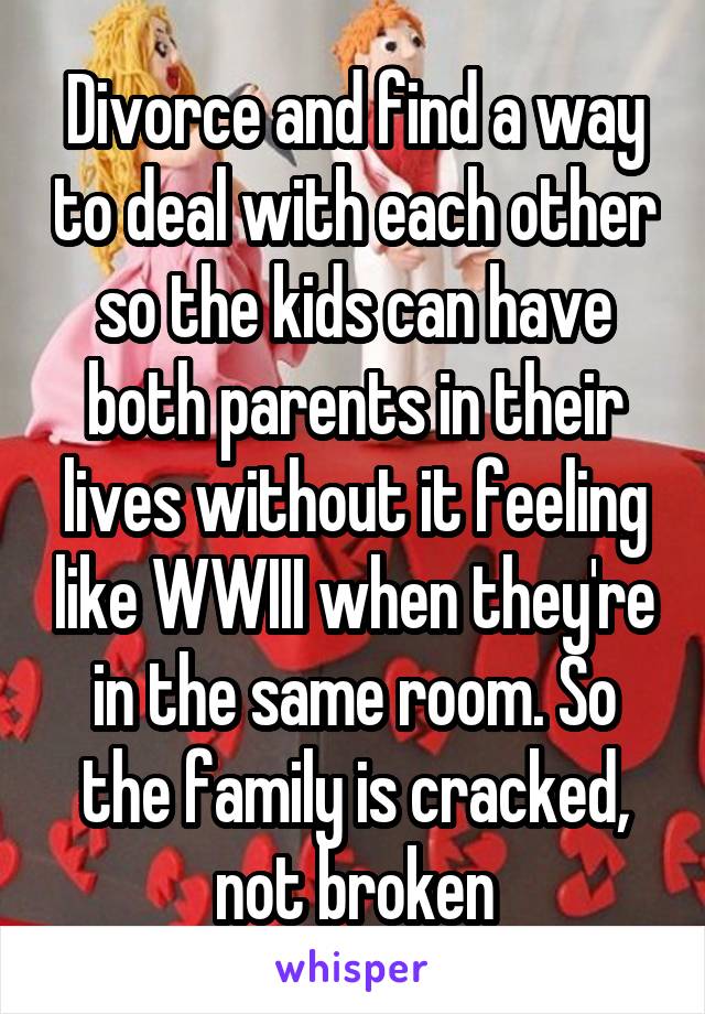 Divorce and find a way to deal with each other so the kids can have both parents in their lives without it feeling like WWIII when they're in the same room. So the family is cracked, not broken