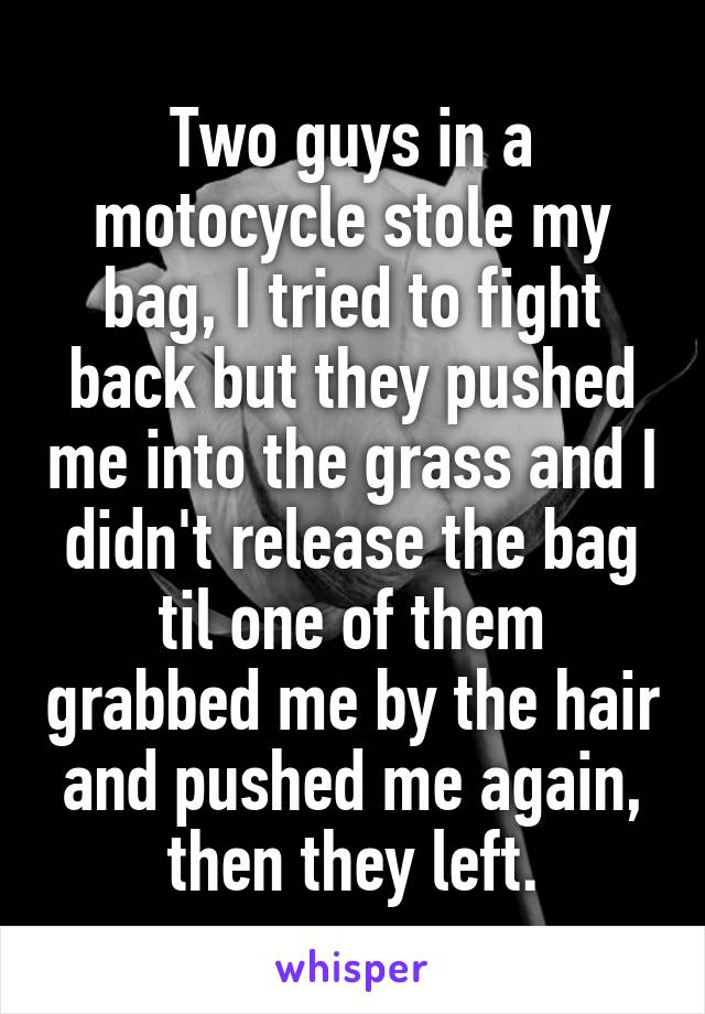 Two guys in a motocycle stole my bag, I tried to fight back but they pushed me into the grass and I didn't release the bag til one of them grabbed me by the hair and pushed me again, then they left.