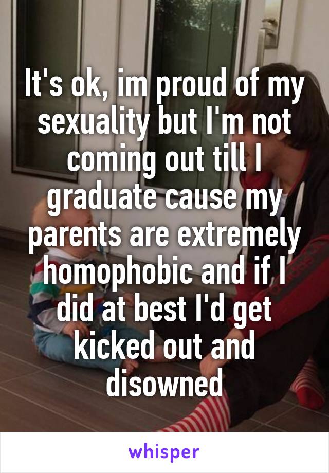 It's ok, im proud of my sexuality but I'm not coming out till I graduate cause my parents are extremely homophobic and if I did at best I'd get kicked out and disowned