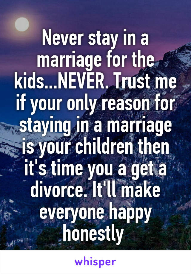 Never stay in a marriage for the kids...NEVER. Trust me if your only reason for staying in a marriage is your children then it's time you a get a divorce. It'll make everyone happy honestly 