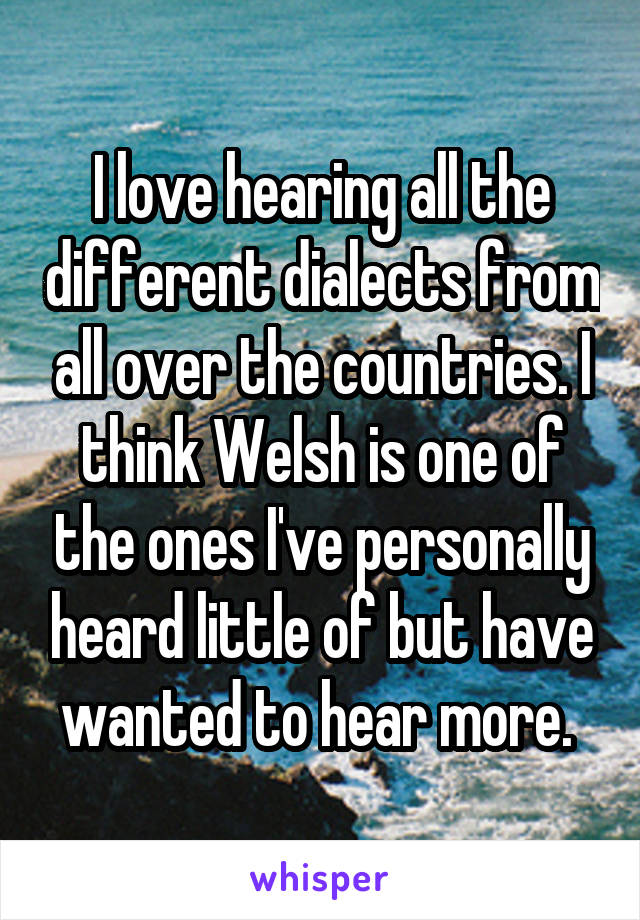 I love hearing all the different dialects from all over the countries. I think Welsh is one of the ones I've personally heard little of but have wanted to hear more. 