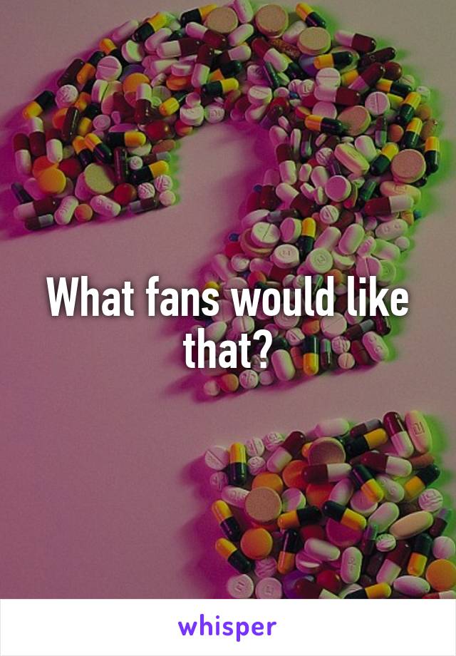 What fans would like that?