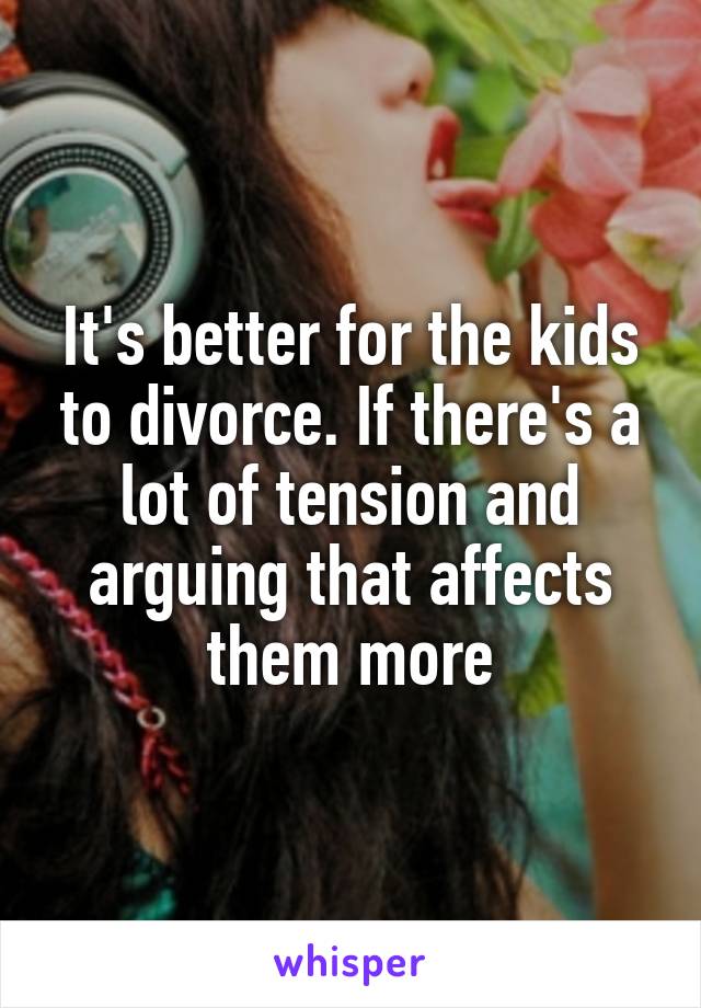 It's better for the kids to divorce. If there's a lot of tension and arguing that affects them more