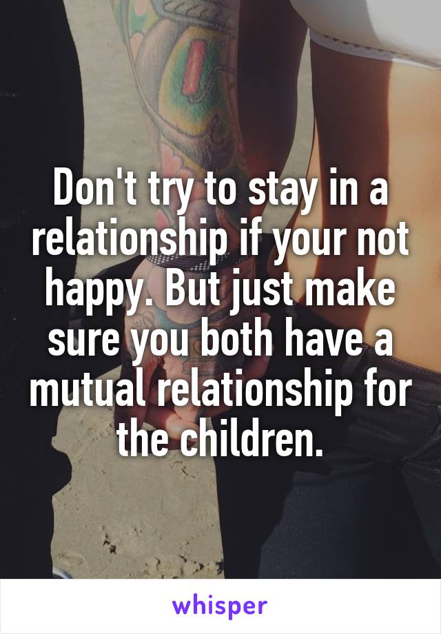 Don't try to stay in a relationship if your not happy. But just make sure you both have a mutual relationship for the children.