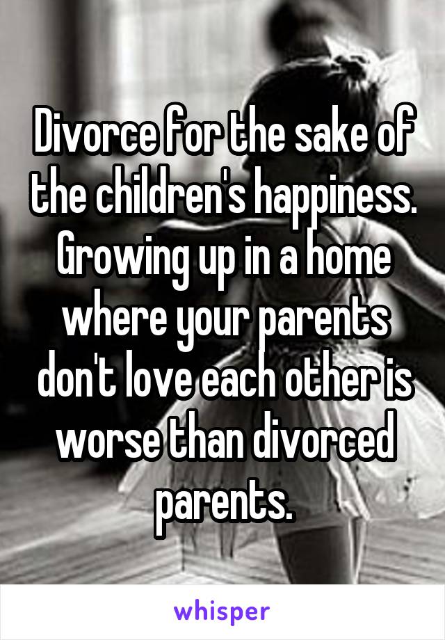 Divorce for the sake of the children's happiness. Growing up in a home where your parents don't love each other is worse than divorced parents.