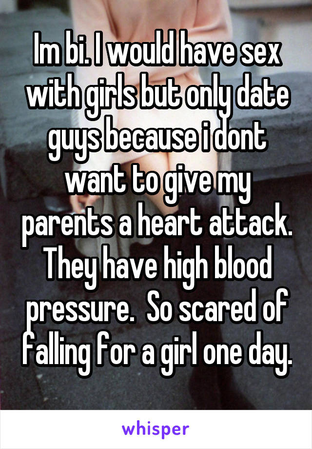 Im bi. I would have sex with girls but only date guys because i dont want to give my parents a heart attack. They have high blood pressure.  So scared of falling for a girl one day. 