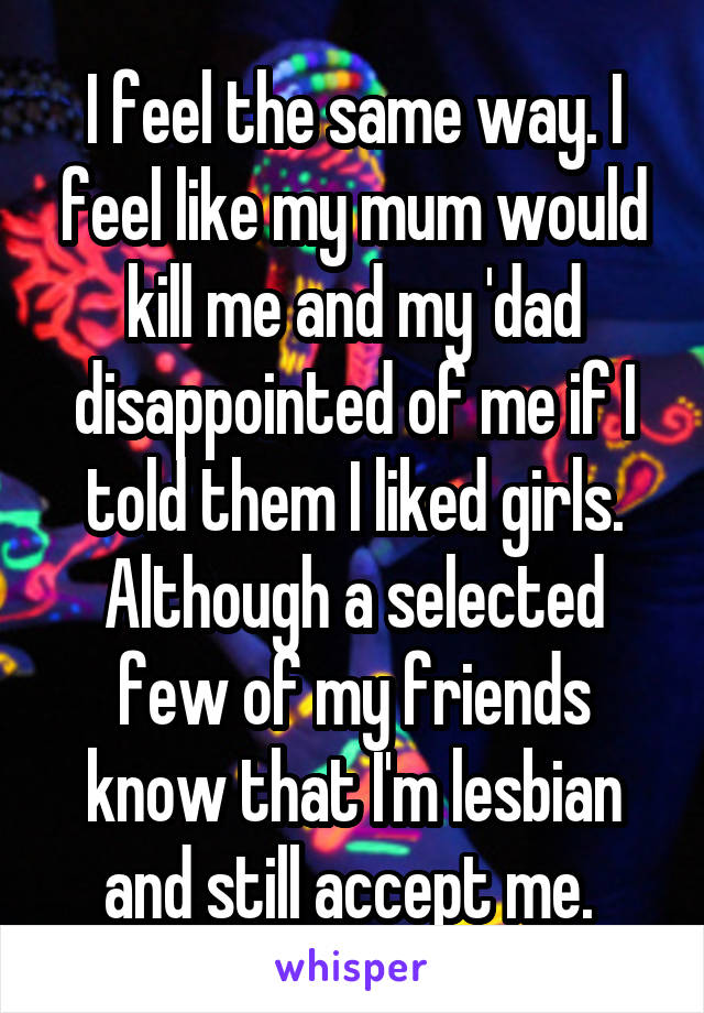 I feel the same way. I feel like my mum would kill me and my 'dad disappointed of me if I told them I liked girls. Although a selected few of my friends know that I'm lesbian and still accept me. 