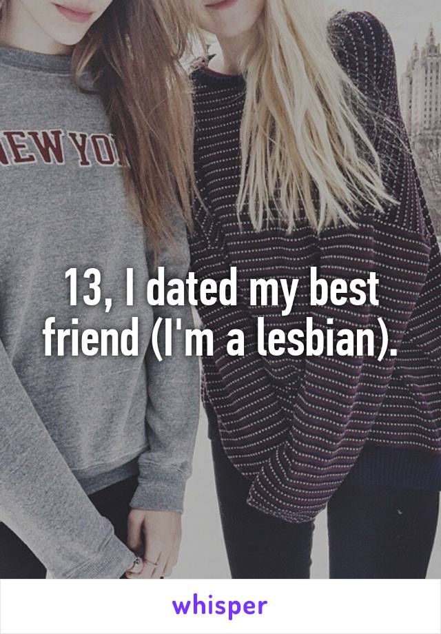 13, I dated my best friend (I'm a lesbian).
