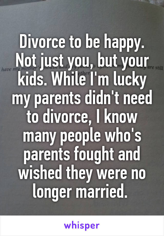 Divorce to be happy. Not just you, but your kids. While I'm lucky my parents didn't need to divorce, I know many people who's parents fought and wished they were no longer married. 