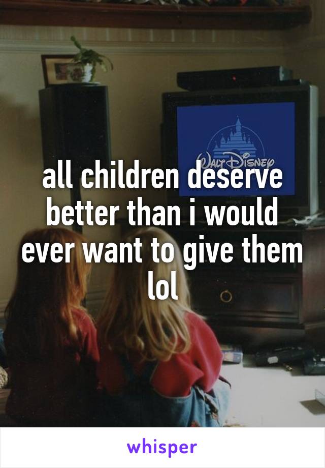 all children deserve better than i would ever want to give them lol