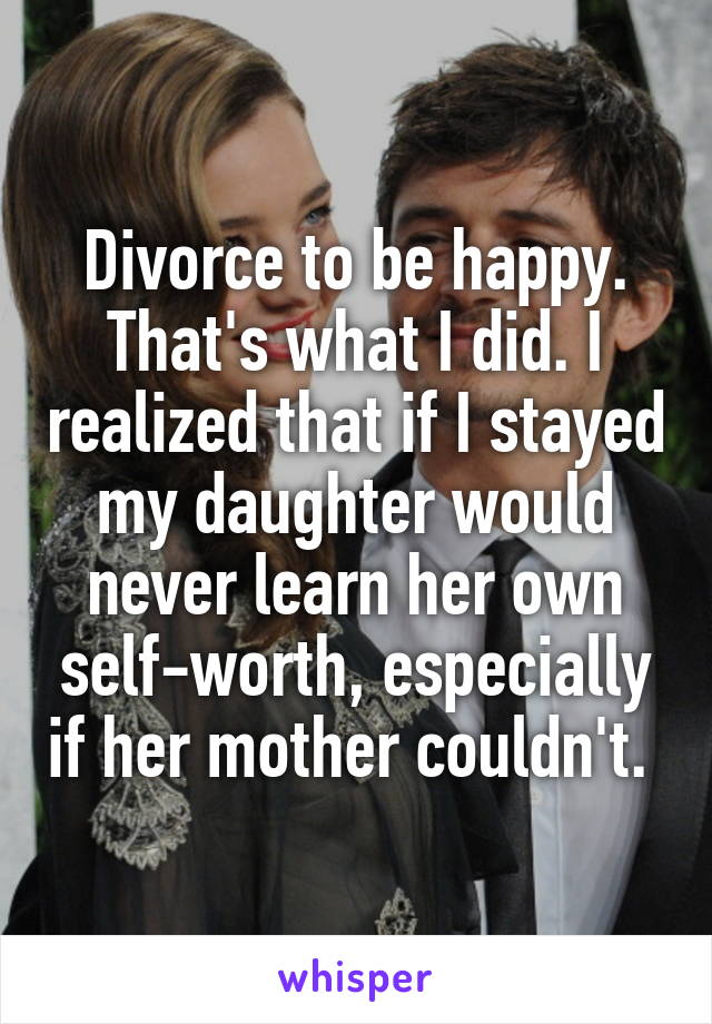 Divorce to be happy. That's what I did. I realized that if I stayed my daughter would never learn her own self-worth, especially if her mother couldn't. 