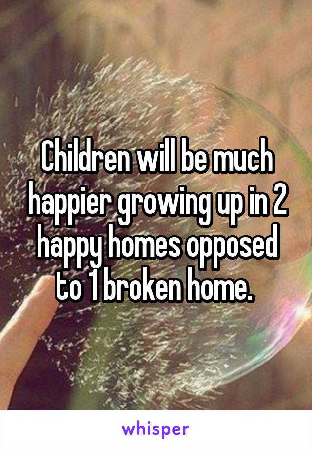 Children will be much happier growing up in 2 happy homes opposed to 1 broken home. 