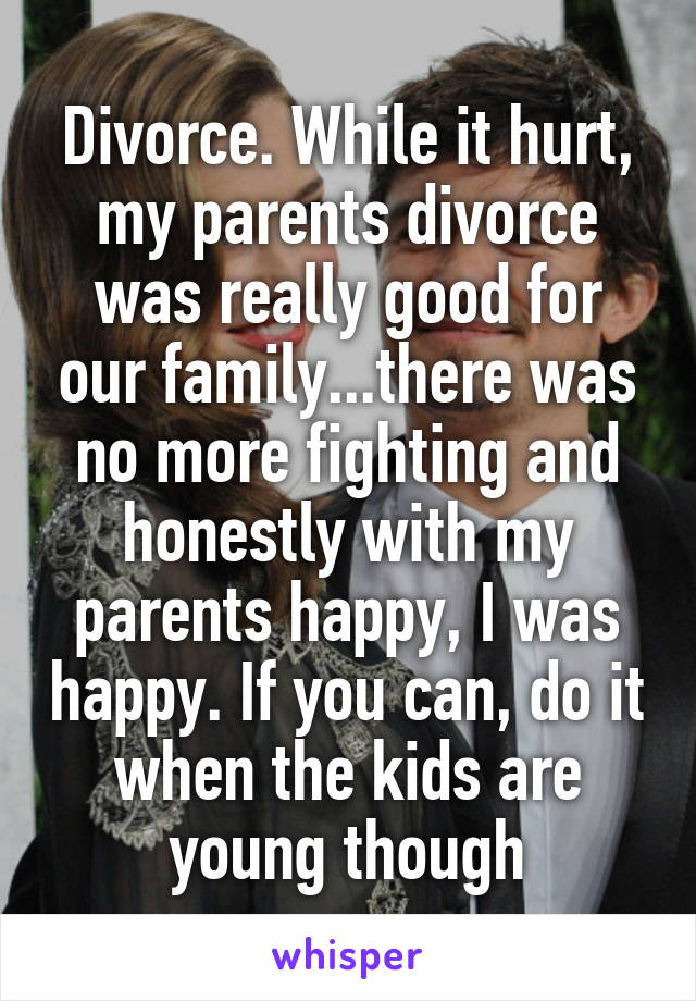 Divorce. While it hurt, my parents divorce was really good for our family...there was no more fighting and honestly with my parents happy, I was happy. If you can, do it when the kids are young though