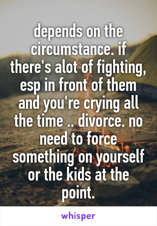 depends on the circumstance. if there's alot of fighting, esp in front of them and you're crying all the time .. divorce. no need to force something on yourself or the kids at the point.