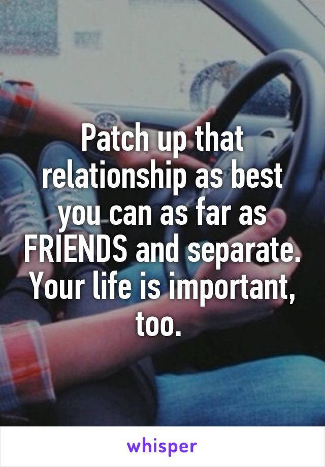 Patch up that relationship as best you can as far as FRIENDS and separate. Your life is important, too. 