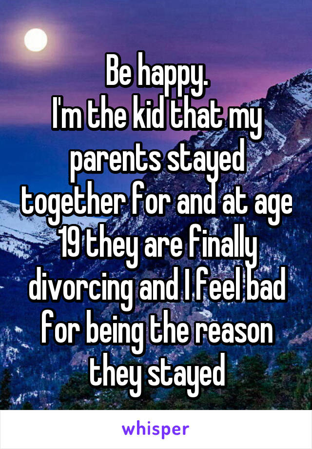 Be happy.
I'm the kid that my parents stayed together for and at age 19 they are finally divorcing and I feel bad for being the reason they stayed