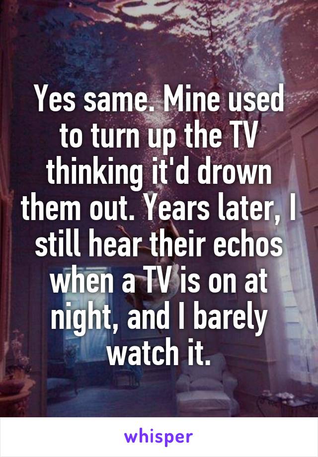 Yes same. Mine used to turn up the TV thinking it'd drown them out. Years later, I still hear their echos when a TV is on at night, and I barely watch it.