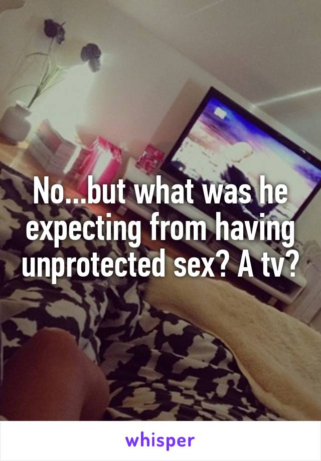No...but what was he expecting from having unprotected sex? A tv?