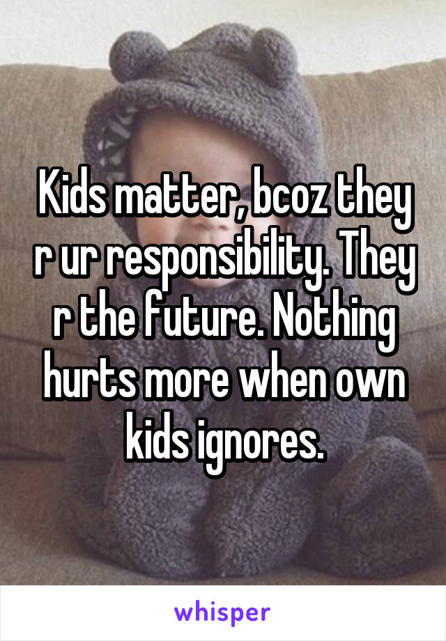 Kids matter, bcoz they r ur responsibility. They r the future. Nothing hurts more when own kids ignores.