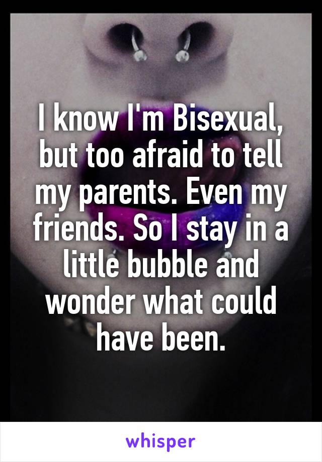 I know I'm Bisexual, but too afraid to tell my parents. Even my friends. So I stay in a little bubble and wonder what could have been.