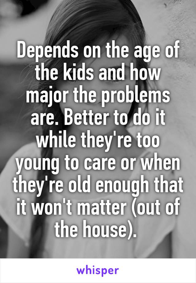 Depends on the age of the kids and how major the problems are. Better to do it while they're too young to care or when they're old enough that it won't matter (out of the house). 