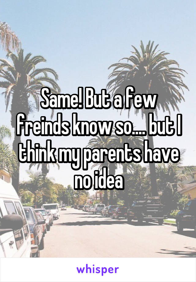 Same! But a few freinds know so.... but I think my parents have no idea