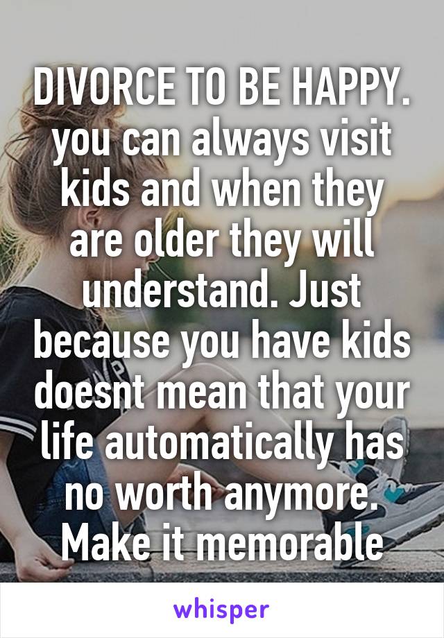 DIVORCE TO BE HAPPY. you can always visit kids and when they are older they will understand. Just because you have kids doesnt mean that your life automatically has no worth anymore. Make it memorable