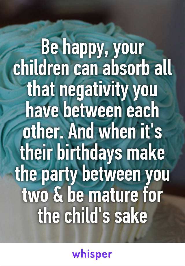 Be happy, your children can absorb all that negativity you have between each other. And when it's their birthdays make the party between you two & be mature for the child's sake