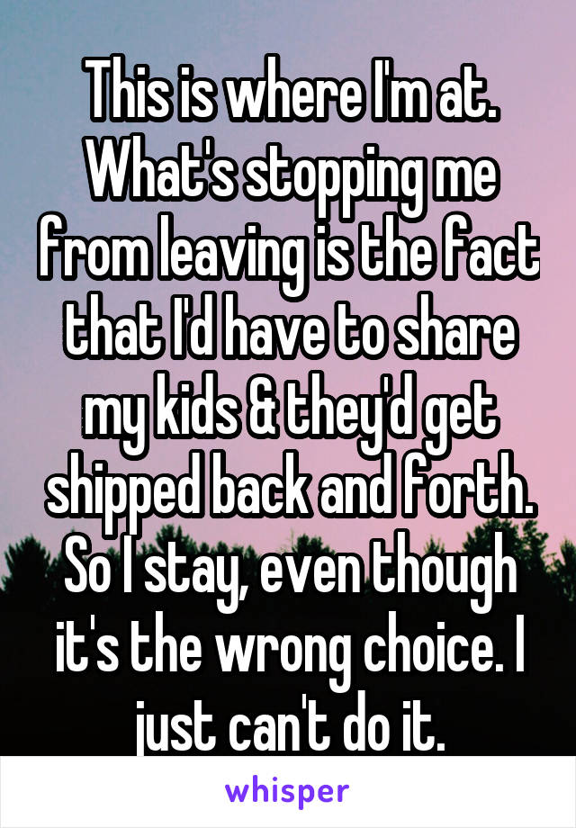 This is where I'm at. What's stopping me from leaving is the fact that I'd have to share my kids & they'd get shipped back and forth. So I stay, even though it's the wrong choice. I just can't do it.