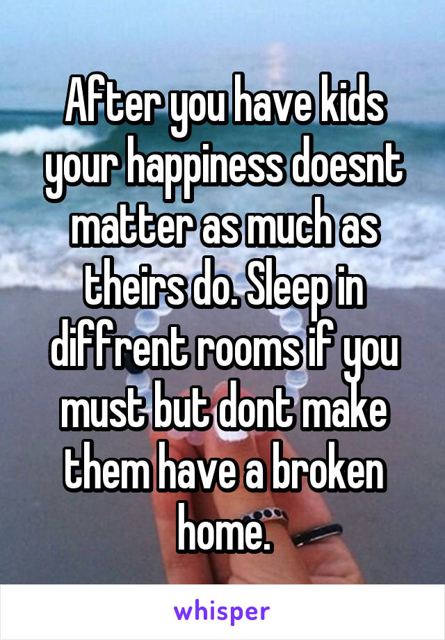 After you have kids your happiness doesnt matter as much as theirs do. Sleep in diffrent rooms if you must but dont make them have a broken home.