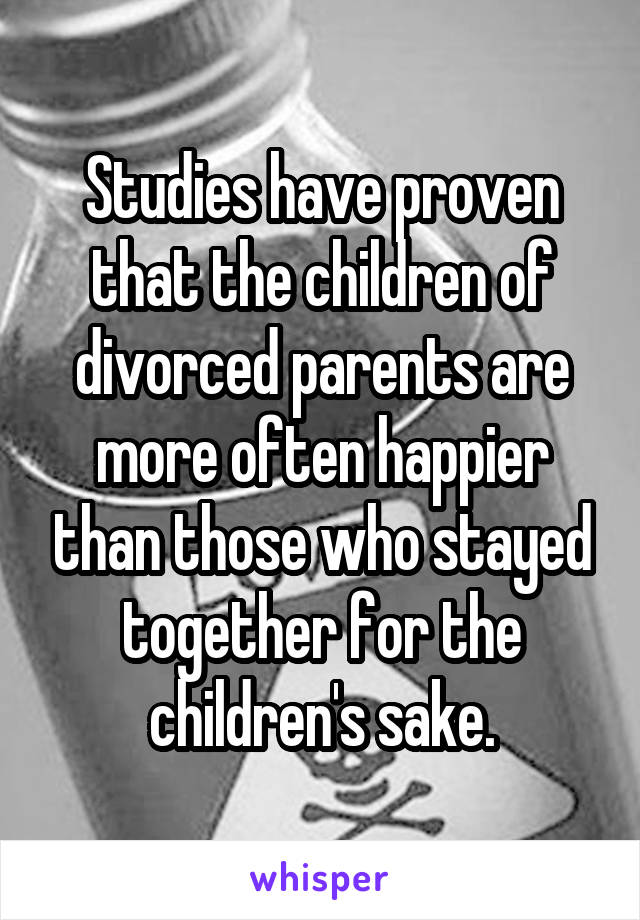 Studies have proven that the children of divorced parents are more often happier than those who stayed together for the children's sake.