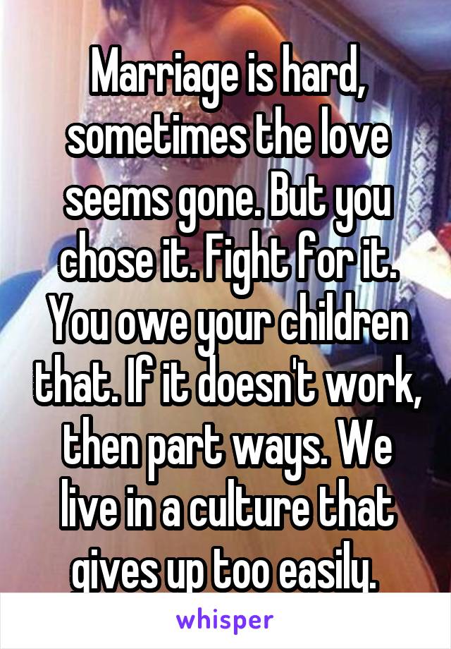 Marriage is hard, sometimes the love seems gone. But you chose it. Fight for it. You owe your children that. If it doesn't work, then part ways. We live in a culture that gives up too easily. 